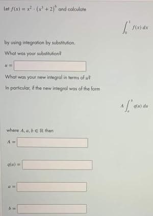 Let /(x) = x (x + 2)" and calculate
f(x) dx
by using integration by substitution,
What was your substitution?
What was your new integral in terms of u
In particular, if the new integral was of the form
lu) du
where A, a, beR then
A =
qlu) =
