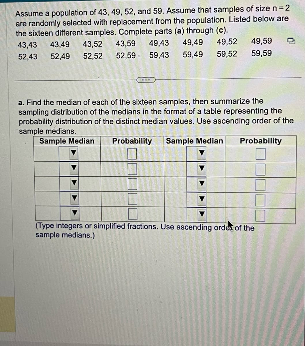 Assume a population of 43, 49, 52, and 59. Assume that samples of size n = 2
are randomly selected with replacement from the population. Listed below are
the sixteen different samples. Complete parts (a) through (c).
43,43 43,49 43,52 43,59
49,43 49,49
49,52 49,59
59,52 59,59
52,43 52,49 52,52 52,59 59,43 59,49
a. Find the median of each of the sixteen samples, then summarize the
sampling distribution of the medians in the format of a table representing the
probability distribution of the distinct median values. Use ascending order of the
sample medians.
Sample Median Probability Sample Median
Probability
(Type integers or simplified fractions. Use ascending order of the
sample medians.)
E