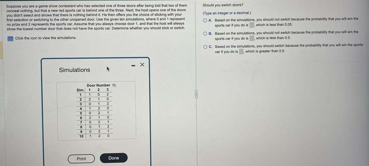 Suppose you are a game show contestant who has selected one of three doors after being told that two of them
conceal nothing, but that a new red sports car is behind one of the three. Next, the host opens one of the doors
you didn't select and shows that there is nothing behind it. He then offers you the choice of sticking with your
first selection or switching to the other unopened door. Use the given ten simulations, where 0 and 1 represent
no prize and 2 represents the sports car. Assume that you always choose door 1, and that the host will always
show the lowest number door that does not have the sports car. Determine whether you should stick or switch.
Click the icon to view the simulations.
Simulations
Sim.
1
2
3
4
5
6
7
8
9
10
Print
Door Number
1
1
2
0
1
0
2
0
1
1
2
2
2
0
0
3
2
0
2
0
1
1 0
2
1
1
2
0 2
1
1 2 0
Done
- х
Should you switch doors?
(Type an integer or a decimal.)
OA. Based on the simulations, you should not switch because the probability that you will win the
sports car if you do is, which is less than 0.05.
O B. Based on the simulations, you should not switch because the probability that you will win the
sports car if you do is, which is less than 0.5.
O C. Based on the simulations, you should switch because the probability that you will win the sports
car if you do is, which is greater than 0.5.