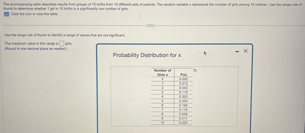 The accompanying table describes results from groups of 10 births from 10 different sets of parents. The random variable x represents the number of girls among 10 children. Use the range rule of
thumb to determine whether 1 girl in 10 births is a significantly low number of girls.
Click the icon to view the table.
Use the range rule of thumb to identify a range of values that are not significant.
The maximum value in this range is girls.
(Round to one decimal place as needed.)
***
Probability Distribution for x
Number of
Girls x
0
1
2
3
4
5
6
7
8
9
10
P(x)
0.002
0.012
0.043
0.115
0.203
0.234
0.198
0.115
0.038
0.011
0.029
D
-
X