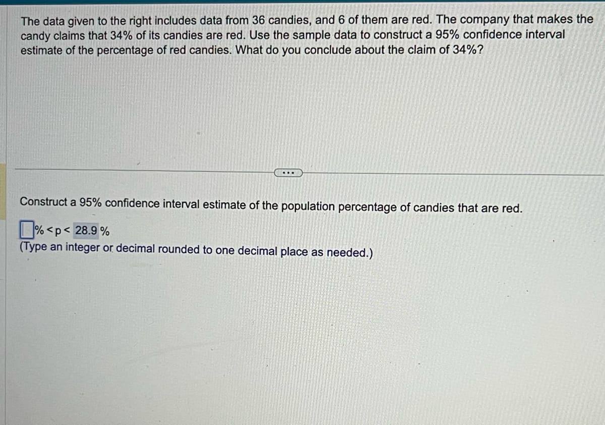 The data given to the right includes data from 36 candies, and 6 of them are red. The company that makes the
candy claims that 34% of its candies are red. Use the sample data to construct a 95% confidence interval
estimate of the percentage of red candies. What do you conclude about the claim of 34%?
...
Construct a 95% confidence interval estimate of the population percentage of candies that are red.
%<p< 28.9%
(Type an integer or decimal rounded to one decimal place as needed.)