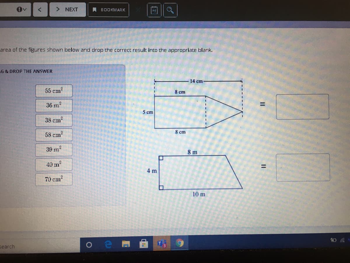 > NEXT
A BOOKMARK
area of the figures shown below and drop the correct result into the appropriate blank.
G & DROP THE ANSWER
14 cm
55 cm2
8 cm
36 m?
%3D
5 cm
38 cm
8 cm
58 cm2
39 m?
8 m
40 m
%3D
4 m
70 cm?
10 m
search
II
II
