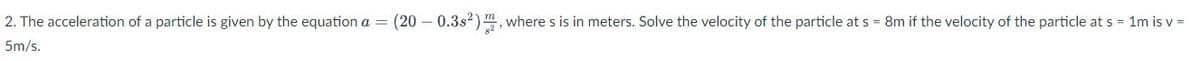 2. The acceleration of a particle is given by the equation a = (20 - 0.3s2) , where s is in meters. Solve the velocity of the particle at s = 8m if the velocity of the particle at s = 1m isv =
5m/s.
