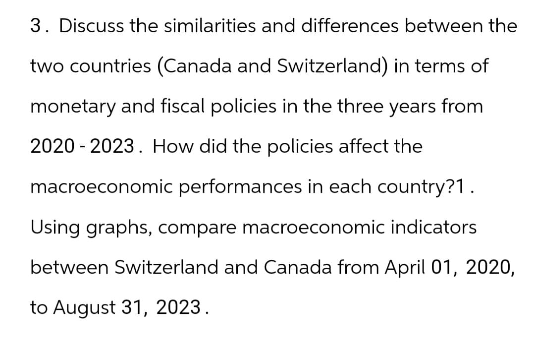 3. Discuss the similarities and differences between the
two countries (Canada and Switzerland) in terms of
monetary and fiscal policies in the three years from
2020-2023. How did the policies affect the
macroeconomic performances in each country?1.
Using graphs, compare macroeconomic indicators
between Switzerland and Canada from April 01, 2020,
to August 31, 2023.