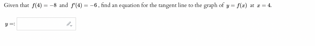 Given that f(4) = -8 and f'(4) = -6, find an equation for the tangent line to the graph of y = f(x) at x = 4.
y =:
