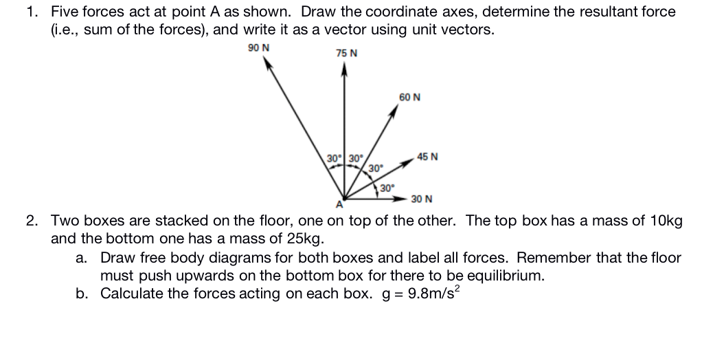 1. Five forces act at point A as shown. Draw the coordinate axes, determine the resultant force
(i.e., sum of the forces), and write it as a vector using unit vectors.
90 N
75 N
60 N
30° 30°
30
45 N
30
30 N
2. Two boxes are stacked on the floor, one on top of the other. The top box has a mass of 10kg
and the bottom one has a mass of 25kg.
Draw free body diagrams for both boxes and label all forces. Remember that the floor
must push upwards on the bottom box for there to be equilibrium.
b. Calculate the forces acting on each box. g = 9.8m/s?
а.
