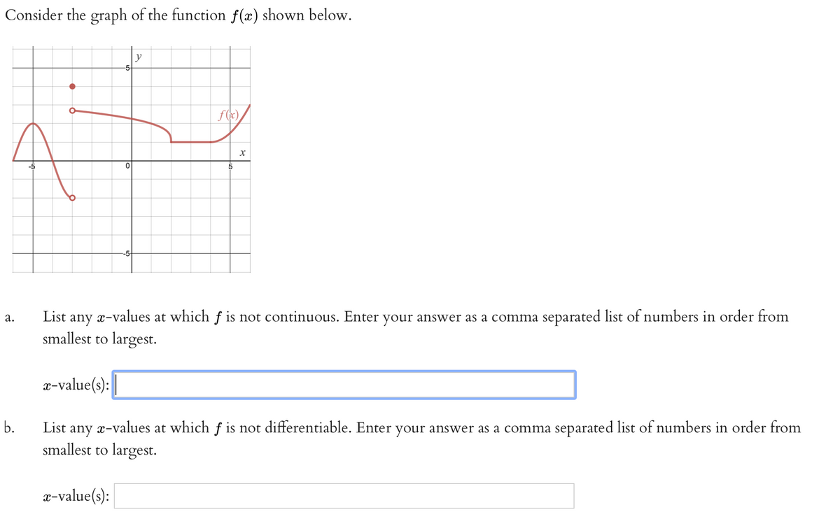 Consider the graph of the function f(x) shown below.
y
-5
-5
5
-5
List any x-values at which f is not continuous. Enter your answer as a comma separated list of numbers in order from
smallest to largest.
а.
x-value(s):
b.
List
any
x-values
at which f is not differentiable. Enter your answer as a comma separated list of numbers in order from
smallest to largest.
x-value(s):
