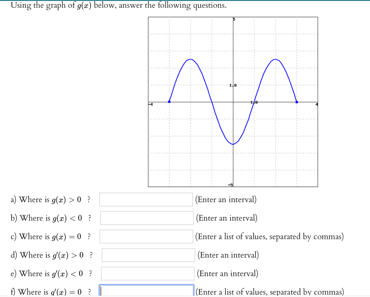 Using the graph of g(x) below, answer the following questions.
1.0
a) Where is g(x) > 0 ?
(Enter an interval)
b) Where is g(x) < 0 ?
(Enter an interval)
c) Where is g(x) = 0 ?
(Enter a list of values, separated by commas)
d) Where is g'(æ) > 0 ?
(Enter an interval)
e) Where is g'(æ) < 0 ?
(Enter an interval)
f) Where is g'(x) = 0 ?
|(Enter a list of values, separated by commas)
