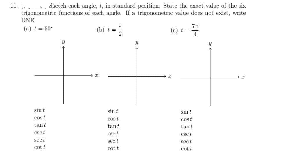 11. (. -
, Sketch each angle, t, in standard position. State the exact value of the six
trigonometric functions of each angle. If a trigonometric value does not exist, write
DNE.
(b) t =
77
(a) t= 60°
(c) t =
4
sin t
sint
sin t
cos t
cos t
cos t
tant
tant
tan t
csc t
csc t
csc t
sect
sec t
sect
cot t
cot t
cot t
