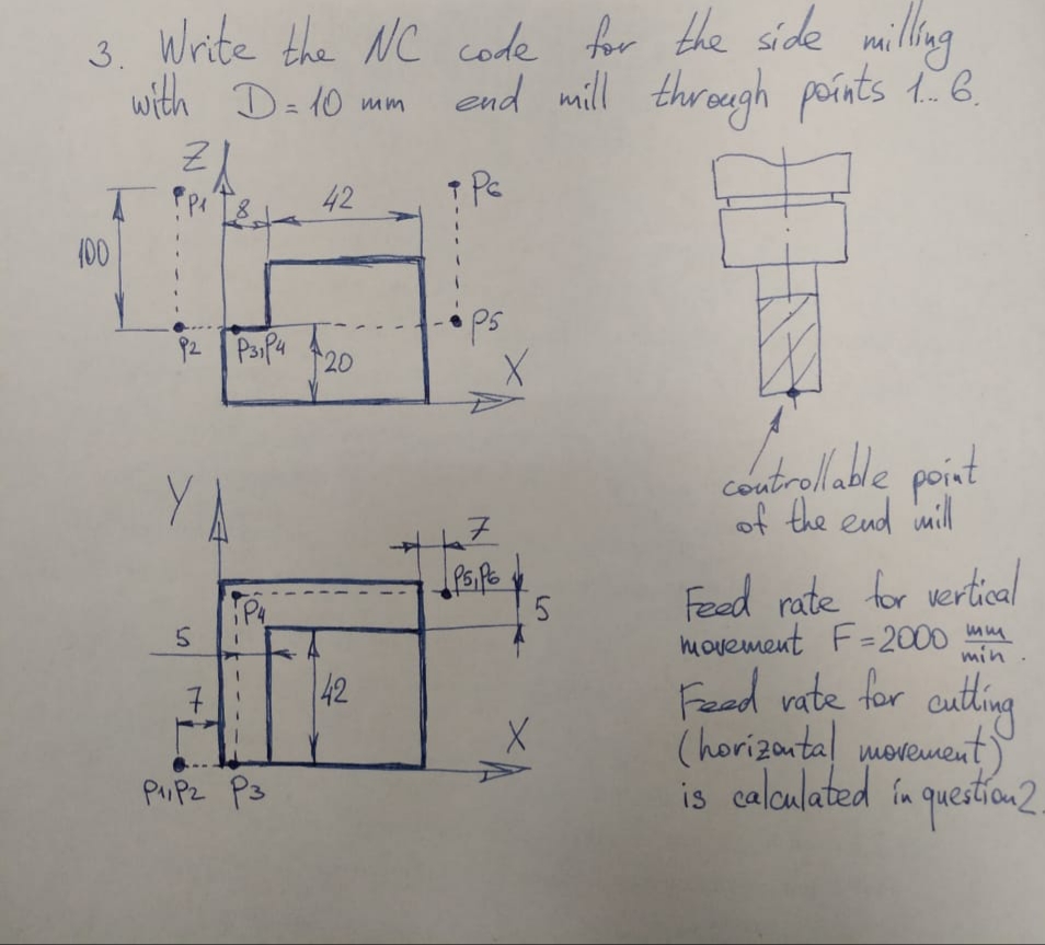 3. Write the NC code for the side milling
with D=10 mm
end mill throegh poínts 1. B.
8.
42
(00
ps
92
PaiPa
20
controlladle point
of the end mill
Fead rate for vertical
hovement F=2000 ana
Fead vate for cutling
(horizantal movement)
is caloulated in queatian2.
P4
min .
42
PIPZ P3
