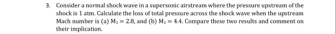 3.
Consider a normal shock wave in a supersonic airstream where the pressure upstream of the
shock is 1 atm. Calculate the loss of total pressure across the shock wave when the upstream
Mach number is (a) M1 2.8, and (b) M1 = 4.4. Compare these two results and comment on
their implication.
