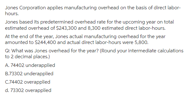 Jones Corporation applies manufacturing overhead on the basis of direct labor-
hours.
Jones based its predetermined overhead rate for the upcoming year on total
estimated overhead of $243,300 and 8,300 estimated direct labor-hours.
At the end of the year, Jones actual manufacturing overhead for the year
amounted to $244,400 and actual direct labor-hours were 5,800.
Q: What was Jones overhead for the year? (Round your intermediate calculations
to 2 decimal places.)
A. 74402 underapplied
B.73302 underapplied
C.74402 overapplied
d. 73302 overapplied