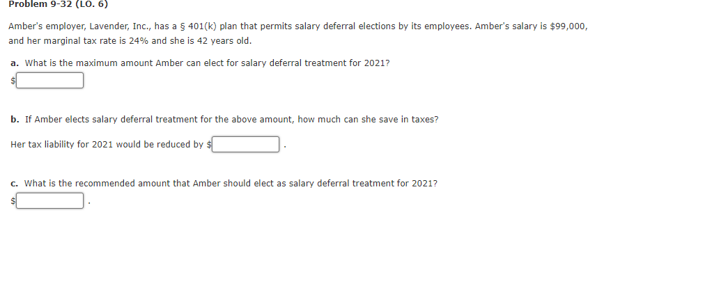 Problem 9-32 (LO. 6)
Amber's employer, Lavender, Inc., has a § 401(k) plan that permits salary deferral elections by its employees. Amber's salary is $99,000,
and her marginal tax rate is 24% and she is 42 years old.
a. What is the maximum amount Amber can elect for salary deferral treatment for 2021?
b. If Amber elects salary deferral treatment for the above amount, how much can she save in taxes?
Her tax liability for 2021 would be reduced by $
c. What is the recommended amount that Amber should elect as salary deferral treatment for 2021?