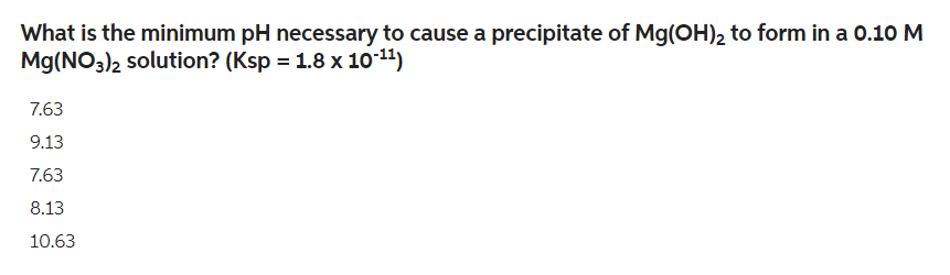 What is the minimum pH necessary to cause a precipitate of Mg(OH)₂ to form in a 0.10 M
Mg(NO3)2 solution? (Ksp = 1.8 x 10-¹¹)
7.63
9.13
7.63
8.13
10.63