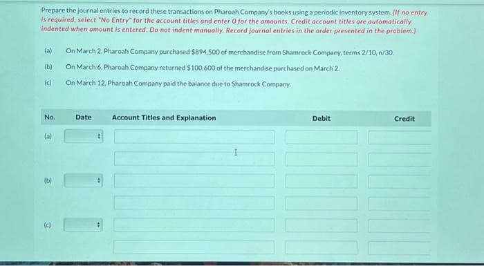 Prepare the journal entries to record these transactions on Pharoah Company's books using a periodic inventory system. (If no entry
is required, select "No Entry" for the account titles and enter 0 for the amounts. Credit account titles are automatically
indented when amount is entered. Do not indent manually. Record journal entries in the order presented in the problem.)
(a)
(b)
(c)
No.
(a)
(b)
(c)
On March 2, Pharoah Company purchased $894,500 of merchandise from Shamrock Company, terms 2/10,n/30.
On March 6, Pharoah Company returned $100,600 of the merchandise purchased on March 2.
On March 12, Pharoah Company paid the balance due to Shamrock Company.
Date
Account Titles and Explanation
Debit
Credit