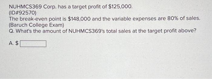 NUHMCS369 Corp. has a target profit of $125,000.
(ID#92570)
The break-even point is $148,000 and the variable expenses are 80% of sales.
(Baruch College Exam)
Q. What's the amount of NUHMCS369's total sales at the target profit above?
A. $