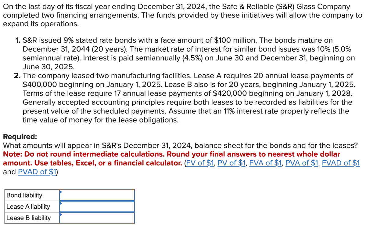 On the last day of its fiscal year ending December 31, 2024, the Safe & Reliable (S&R) Glass Company
completed two financing arrangements. The funds provided by these initiatives will allow the company to
expand its operations.
1. S&R issued 9% stated rate bonds with a face amount of $100 million. The bonds mature on
December 31, 2044 (20 years). The market rate of interest for similar bond issues was 10% (5.0%
semiannual rate). Interest is paid semiannually (4.5%) on June 30 and December 31, beginning on
June 30, 2025.
2. The company leased two manufacturing facilities. Lease A requires 20 annual lease payments of
$400,000 beginning on January 1, 2025. Lease B also is for 20 years, beginning January 1, 2025.
Terms of the lease require 17 annual lease payments of $420,000 beginning on January 1, 2028.
Generally accepted accounting principles require both leases to be recorded as liabilities for the
present value of the scheduled payments. Assume that an 11% interest rate properly reflects the
time value of money for the lease obligations.
Required:
What amounts will appear in S&R's December 31, 2024, balance sheet for the bonds and for the leases?
Note: Do not round intermediate calculations. Round your final answers to nearest whole dollar
amount. Use tables, Excel, or a financial calculator. (FV of $1, PV of $1, FVA of $1, PVA of $1, FVAD of $1
and PVAD of $1)
Bond liability
Lease A liability
Lease B liability