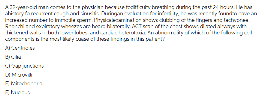 A 32-year-old man comes to the physician because fodifficulty breathing during the past 24 hours. He has
ahistory fo recurrent cough and sinusitis. Duringan evaluation for infertility, he was recently foundto have an
increased number fo immotile sperm. Physicalexamination shows clubbing of the fingers and tachypnea.
Rhonchi and expiratory wheezes are heard bilaterally. ACT scan of the chest shows dilated airways with
thickened walls in both lower lobes, and cardiac heterotaxia. An abnormality of which of the following cell
components is the most likely cuase of these findings in this patient?
A) Centrioles
B) Cilia
C) Gap junctions
D) Microvilli
E) Mitochondria
F) Nucleus