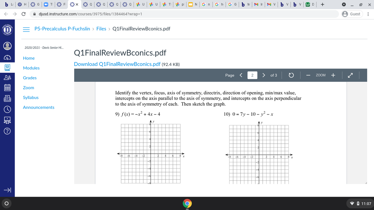 TI O Fi x
A Q A Q 2 U 2 U 2 TI
G G
M Ir
M Vb v bv
+
A djusd.instructure.com/courses/3975/files/1384464?wrap=1
Guest
= P5-Precalculus P-Fuchslin > Files > Q1FinalReviewBconics.pdf
2020/2021 - Davis Senior Hi..
Q1FinalReviewBconics.pdf
Home
Download Q1FinalReviewBconics.pdf (92.4 KB)
Modules
Page <
of 3
ZOOM + /
Grades
Zoom
Identify the vertex, focus, axis of symmetry, directrix, direction of opening, min/max value,
intercepts on the axis parallel to the axis of symmetry, and intercepts on the axis perpendicular
to the axis of symmetry of each. Then sketch the graph.
Syllabus
Announcements
9) f(x) = -x² + 4x – 4
10) 0 = 7y – 10 – y² – x
• 1 11:07
