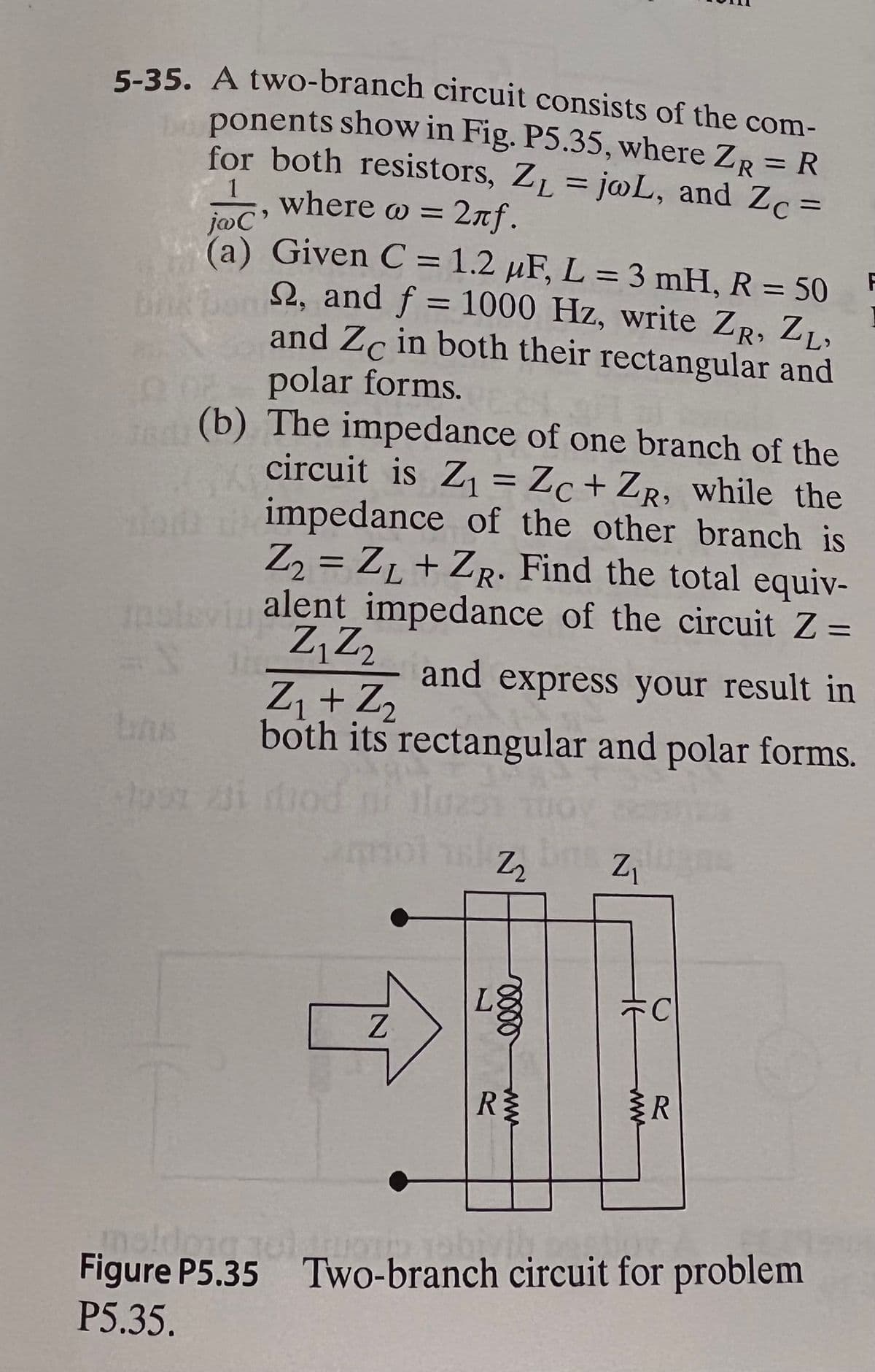 5-35. A two-branch circuit consists of the com-
ponents show in Fig. P5.35, where ZR = R
for both resistors, ZL = j@L, and Zc =
%3D
1
where w = 2nf.
joC'
(a) Given C = 1.2 µF, L = 3 mH, R = 50
F
%3D
%3D
2, and f = 1000 Hz, write ZR, Z,,
and Zc in both their rectangular and
polar forms.
(b) The impedance of one branch of the
circuit is Z = Zc+ ZR, while the
impedance of the other branch is
Z, = Z1 + ZR: Find the total equiv-
nalevin alent impedance of the circuit Z =
Z,Z2
Z + Z2
both its rectangular and polar forms.
and express your result in
Z2
Z
Z.
R
R
Figure P5.35 Two-branch circuit for problem
P5.35.
ww
ww
