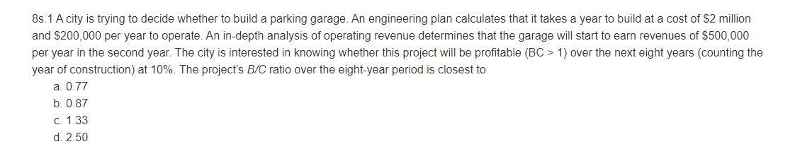 8s.1 A city is trying to decide whether to build a parking garage. An engineering plan calculates that it takes a year to build at a cost of $2 million
and $200,000 per year to operate. An in-depth analysis of operating revenue determines that the garage will start to earn revenues of $500,000
per year in the second year. The city is interested in knowing whether this project will be profitable (BC > 1) over the next eight years (counting the
year of construction) at 10%. The project's B/C ratio over the eight-year period is closest to
a. 0.77
b. 0.87
c. 1.33
d. 2.50
