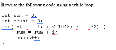 **Rewriting a for Loop as a while Loop**

**Original Code Using a for Loop:**
```cpp
int sum = 0;
int count = 0;
for(int i = 1; i < 1048; i = i*2) {
    sum = sum + i;
    count++;
}
```
In this code snippet, we use a `for` loop to sum the values of `i`, where `i` starts from 1 and is multiplied by 2 every iteration until it reaches 1048. Additionally, the `count` variable is incremented with each iteration to keep track of how many times the loop has executed.

**Equivalent Code Using a while Loop:**
```cpp
int sum = 0;
int count = 0;
int i = 1;  // Initialize iterator variable outside of the loop
while(i < 1048) {
    sum = sum + i;
    count++;
    i = i * 2;  // Update the iterator variable inside the loop
}
```

### Explanation:
1. **Initial Setup**: Similar to the `for` loop, we initialize the variables `sum`, `count`, and `i` before entering the `while` loop.
2. **Loop Condition**: The `while` loop continues to execute as long as `i` is less than 1048.
3. **Inside the Loop**: Within the `while` loop, we:
   - Add the current value of `i` to `sum`.
   - Increment the `count` variable.
   - Multiply `i` by 2 to get the next value in the sequence.

By making these adjustments, we achieve the same functionality as the original `for` loop using a `while` loop.