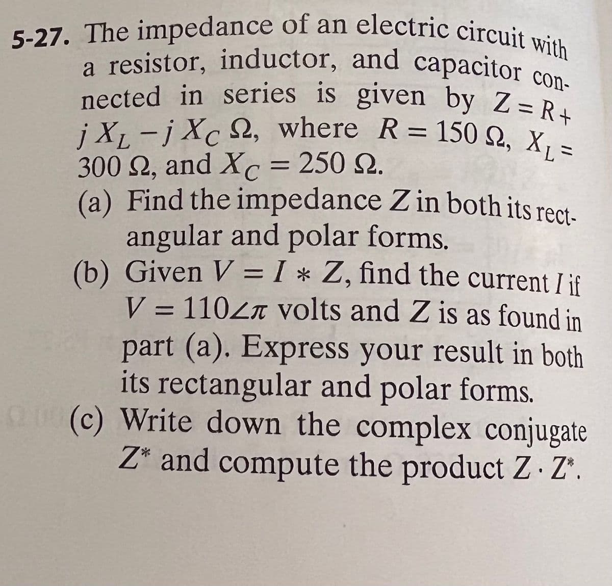 5-27. The impedance of an electric circuit with
nected in series is given by Z= R+
a resistor, inductor, and capacitor con-
jXL-jXc S2, where R= 150 Q, X1 =
con-
nected in series is given by Z= R.
%3D
300 2, and Xc = 250 2.
(a) Find the impedance Z in both its rect.
angular and polar forms.
(b) Given V = I * Z, find the current I if
V = 110Zr volts and Z is as found in
part (a). Express your result in both
its rectangular and polar forms.
0 (c) Write down the complex conjugate
Z* and compute the product Z Z'.
