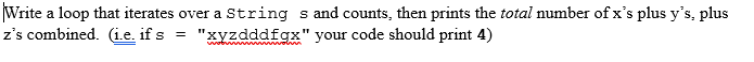 ### Loop to Count Specific Characters in a String

**Problem Statement:**

Write a loop that iterates over a `String` `s` and counts, then prints the total number of x’s plus y’s, plus z’s combined. *(i.e. if `s` = `"xyzdddfgx"` your code should print 4)*

**Detailed Explanation:**
1. **Objective:** The task is to write a loop in a programming language (such as Python, Java, etc.) that will go through each character in a string and keep a count of how many times the characters 'x', 'y', and 'z' appear.
2. **Example:** 
   - If the input string is `"xyzdddfgx"`, the output should be `4`, because the characters 'x', 'y', and 'z' appear a total of 4 times in the string.

#### Steps to Solve the Problem:
1. **Initialize a Counter:**
   - Start by initializing a counter to zero. This counter will keep track of the total number of specific characters ('x', 'y', 'z') encountered in the string.
2. **Iterate Over the String:**
   - Use a loop to go through each character in the string `s`.
3. **Check for Specific Characters:**
   - During each iteration, check if the current character is either 'x', 'y', or 'z'.
   - If it is, increment the counter by one.
4. **Print the Result:**
   - After the loop has finished, print the value of the counter, which is the total number of 'x's, 'y's, and 'z's in the string.

#### Example Code in Python:
```python
# Example String
s = "xyzdddfgx"

# Initialize the counter
count = 0

# Loop through each character in the string
for char in s:
    # Check if the character is 'x', 'y', or 'z'
    if char in ['x', 'y', 'z']:
        # Increment the counter
        count += 1

# Print the result
print(count)
```

### Visual Aid

There are no graphs or diagrams associated with this problem. The explanation mainly involves understanding the logic of iteration and conditional counting within a string.