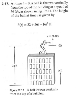 2-17. At time t = 0, a ball is thrown vertically
from the top of the building at a speed of
56 ft/s, as shown in Fig. P2.17. The height
of the ball at time t is given by
h(t) = 32 + 56t – 16² ft.
v = 56 ft/s
32 ft
000
00
Figure P2.17 A ball thrown vertically
from the top of a building.
