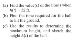 (a) Find the value(s) of the time t when
h(1) = 32 ft.
(b) Find the time required for the ball
to hit the ground.
(c) Use the results to determine the
maximum height, and sketch the
height h(t) of the ball.
