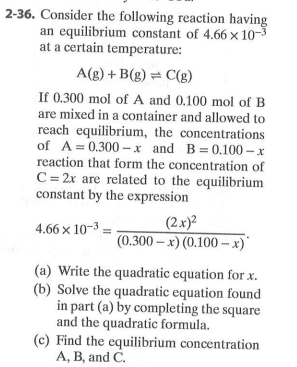 2-36. Consider the following reaction having
an equilibrium constant of 4.66 x 10-3
at a certain temperature:
A(g) + B(g) = C(g)
If 0.300 mol of A and 0.100 mol of B
are mixed in a container and allowed to
reach equilibrium, the concentrations
of A= 0.300 – x and B=0.100 – x
reaction that form the concentration of
C = 2x are related to the equilibrium
constant by the expression
(2x)²
4.66 x 10-3
(0.300 – x) (0.100 – x)'
(a) Write the quadratic equation for x.
(b) Solve the quadratic equation found
in part (a) by completing the square
and the quadratic formula.
(c) Find the equilibrium concentration
A, B, and C.
