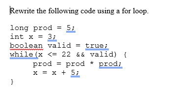 ### Converting a While Loop to a For Loop

In this section, we will learn how to rewrite a `while` loop using a `for` loop. Consider the following code snippet:

```java
long prod = 5;
int x = 3;
boolean valid = true;
while(x <= 22 && valid) {
    prod = prod * prod;
    x = x + 5;
}
```

#### Explanation of the Given Code

1. **Initialization:**
   - A `long` variable `prod` is initialized to `5`.
   - An `int` variable `x` is initialized to `3`.
   - A `boolean` variable `valid` is set to `true`.

2. **While Loop Condition:**
   The loop will continue to execute as long as both conditions are true:
   - `x` is less than or equal to `22`.
   - `valid` is `true`.

3. **Loop Body:**
   - `prod` is multiplied by itself and the result is stored back in `prod`.
   - `x` is incremented by `5`.

#### Conversion to a For Loop

To rewrite this `while` loop using a `for` loop, we need to incorporate the initialization, condition, and increment/decrement steps in the syntax of the `for` loop. Here's how you can do this:

```java
long prod = 5;
boolean valid = true;

for(int x = 3; x <= 22 && valid; x += 5) {
    prod = prod * prod;
}
```

- **Initialization:** `int x = 3` is placed in the initialization section of the `for` loop.
- **Condition:** `x <= 22 && valid` remains as the condition for the loop.
- **Increment:** `x = x + 5` is translated to `x += 5` and placed in the increment section of the `for` loop.
- **Loop Body:** The body of the loop remains unchanged.

By using a `for` loop, we can write more concise and potentially more readable code.