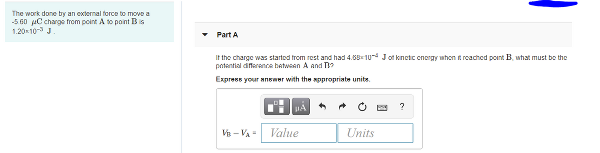 The work done by an external force to move a
-5.60 µC charge from point A to point B is
1.20x10-3 J
Part A
If the charge was started from rest and had 4.68x10-4 J of kinetic energy when it reached point B, what must be the
potential difference between A and B?
Express your answer with the appropriate units.
HẢ
?
VB – VA =
Value
Units
