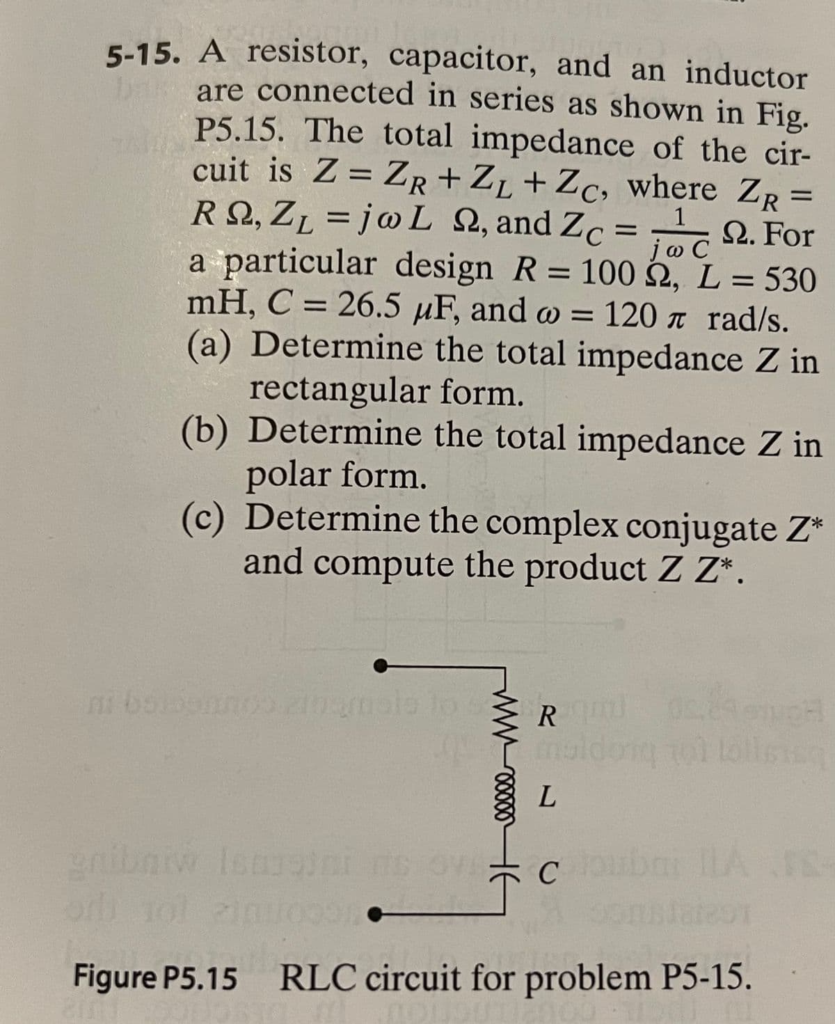 5-15. A resistor, capacitor, and an inductor
are connected in series as shown in Fig.
P5.15. The total impedance of the cir-
cuit is Z = ZR +ZL +Zc, where ZR =
RQ, ZL = j@L 2, and Zc = 2. For
a particular design R = 100 2, L = 530
mH, C = 26.5 µF, and w = 120 a rad/s.
(a) Determine the total impedance Z in
%3D
1
jo C
rectangular form.
(b) Determine the total impedance Z in
polar form.
(c) Determine the complex conjugate Z*
and compute the product Z Z*.
ni boonno nmalo to Rl
enibaiw Iseini ne ove
Figure P5.15 RLC circuit for problem P5-15.
