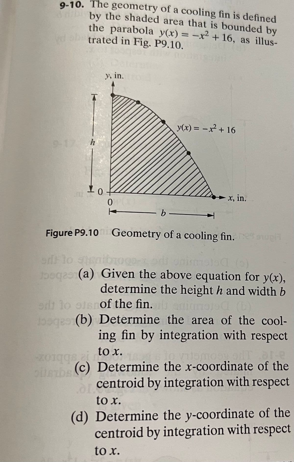 9-10. The geometry of a cooling fin is defined
by the shaded area that is bounded by
the parabola y(x) = -x² + 16, as illus-
trated in Fig. P9.10.
nou
y, in.
y(x) = –x² + 16
%3D
9-17 h
x, in.
b
|
Figure P9.10 Geometry of a cooling fin. uet
lo stenibO
po (a) Given the above equation for y(x),
determine the height h and width b
lo oisnof the fin. ms
bogb) Determine the area of the cool-
ing fin by integration with respect
to x.
o vilomos olT
bbroz
(c) Determine the x-coordinate of the
centroid by integration with respect
to x.
(d) Determine the y-coordinate of the
centroid by integration with respect
to x.
