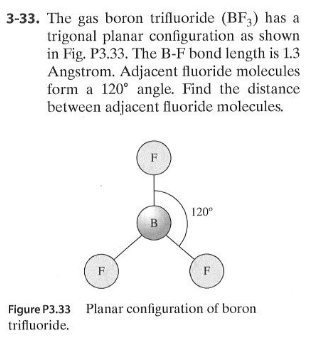 3-33. The gas boron trifluoride (BF;) has a
trigonal planar configuration as shown
in Fig. P3.33. The B-F bond length is 1.3
Angstrom. Adjacent fluoride molecules
form a 120° angle. Find the distance
between adjacent fluoride molecules.
120°
B
F
F
Figure P3.33 Planar configuration of boron
trifluoride.
