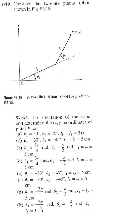 3-18. Consider the two-link planar robot
shown in Fig. P3.18.
P(x. y)
Figure P3.18 A two-link planar robot for problem
P3-18.
Sketch the orientation of the robot
and determine the (x, y) coordinates of
point P for
(a) 0 = 30°, 02 = 45°, 4 = ½ = 5 cm
(b) 0 = 30°, 0, = -45°, l, = 1½ = 5 cm
(c) 0 = rad, 02 =5 rad, 4 = , =
5 cm
4
3n
* rad, 02 = - rad, 4 = l2 =
(d) 01
5 cm
%3D
(e) 0 = -30°, 02 = 45°, l1 = ½ = 5 cm
(f) 0 = -30°, 02 = -45°, = 2 = 5
ст
(g) 01
rad, 02 =
4
rad, 4 = 2 =
5 cm
(h) 0 =
rad, 02 = - rad, 4 =
4
b = 5 cm
