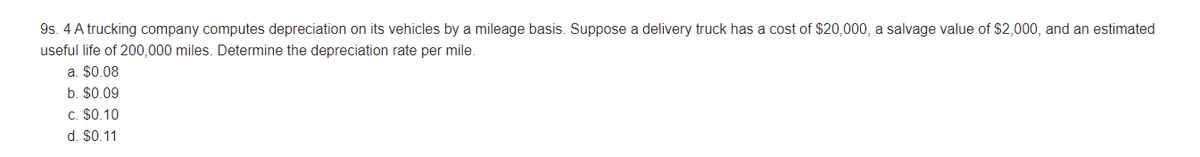 9s. 4 A trucking company computes depreciation on its vehicles by a mileage basis. Suppose a delivery truck has a cost of $20,000, a salvage value of $2,000, and an estimated
useful life of 200,000 miles. Determine the depreciation rate per mile.
a. $0.08
b. $0.09
c. $0.10
d. $0.11
