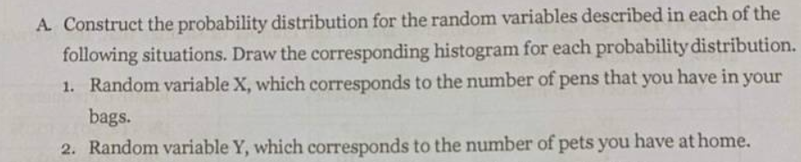 A. Construct the probability distribution for the random variables described in each of the
following situations. Draw the corresponding histogram for each probability distribution.
1. Random variable X, which corresponds to the number of pens that you have in your
bags.
2. Random variable Y, which corresponds to the number of pets you have at home.
