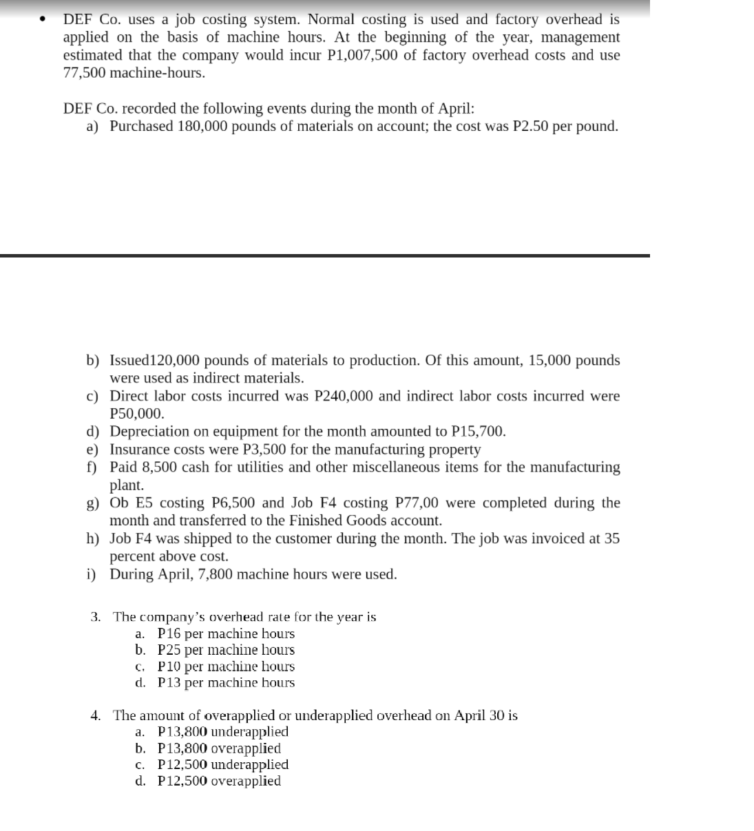 DEF Co. uses a job costing system. Normal costing is used and factory overhead is
applied on the basis of machine hours. At the beginning of the year, management
estimated that the company would incur P1,007,500 of factory overhead costs and use
77,500 machine-hours.
DEF Co. recorded the following events during the month of April:
a) Purchased 180,000 pounds of materials on account; the cost was P2.50 per pound.
b) Issued120,000 pounds of materials to production. Of this amount, 15,000 pounds
were used as indirect materials.
c) Direct labor costs incurred was P240,000 and indirect labor costs incurred were
P50,000.
d) Depreciation on equipment for the month amounted to P15,700.
e) Insurance costs were P3,500 for the manufacturing property
f) Paid 8,500 cash for utilities and other miscellaneous items for the manufacturing
plant.
g) Ob E5 costing P6,500 and Job F4 costing P77,00 were completed during the
month and transferred to the Finished Goods account.
h) Job F4 was shipped to the customer during the month. The job was invoiced at 35
percent above cost.
i) During April, 7,800 machine hours were used.
3. The company's overhead rate for the year is
a. P16 per machine hours
b. P25 per machine hours
c. P10 per machine hours
d. P13 per machine hours
4. The amount of overapplied or underapplied overhead on April 30 is
a. P13,800 underapplied
b. P13,800 overapplied
c. P12,500 underapplied
d. P12,500 overapplied
