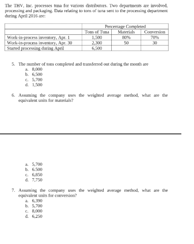 The THV, Inc. processes tuna for various distributors. Two departments are involved,
processing and packaging. Data relating to tons of tuna sent to the processing department
during April 2016 are:
Percentage Completed
Materials
Work-in-process inventory, Apr. 1
Work-in-process inventory, Apr. 30
Started processing during April
Tons of Tuna
1,500
2,300
6,500
Conversion
70%
30
80%
50
5. The number of tons completed and transferred out during the month are
а. 8,000
b. 6,500
c. 5,700
d. 1,500
6. Assuming the company uses the weighted average method, what are the
equivalent units for materials?
а. 5,700
b. 6.500
c. 6,850
d. 7,750
7. Assuming the company uses the weighted average method, what are the
equivalent units for conversion?
a. 6,390
b. 5,700
c. 8,000
d. 6,250
