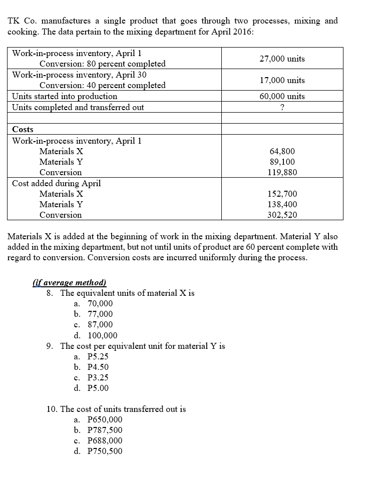 TK Co. manufactures a single product that goes through two processes, mixing and
cooking. The data pertain to the mixing department for April 2016:
Work-in-process inventory, April 1
Conversion: 80 percent completed
Work-in-process inventory, April 30
Conversion: 40 percent completed
27,000 units
17,000 units
Units started into production
Units completed and transferred out
60,000 units
?
Costs
Work-in-process inventory, April 1
Materials X
64,800
Materials Y
Conversion
89,100
119,880
Cost added during April
Materials X
Materials Y
Conversion
152,700
138,400
302,520
Materials X is added at the beginning of work in the mixing department. Material Y also
added in the mixing department, but not until units of product are 60 percent complete with
regard to conversion. Conversion costs are incurred uniformly during the process.
(if average method)
8. The equivalent units of material X is
70,000
b. 77,000
а.
с.
87,000
d. 100,000
9. The cost per equivalent unit for material Y is
а. Р5.25
b. Р4.50
с. Р3.25
d. P5.00
10. The cost of units transferred out is
а. Рб50,000
b. P787,500
с. Р688,000
d. P750,500
