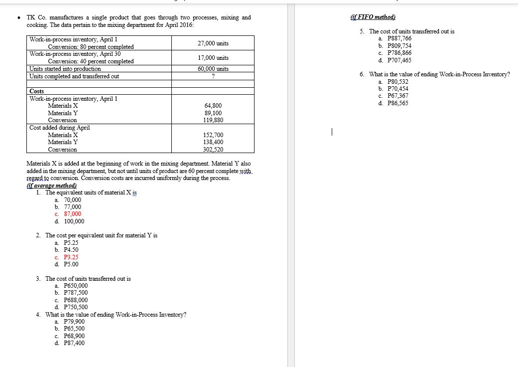 if FIFO method)
TK Co. manufactures a single product that goes through two processes, mixing and
cooking. The data pertain to the mixing department for April 2016:
Work-in-process inventory, April1
Conversion: 80 percent completed
Work-in-process inventory, April 30
Conversion: 40 percent completed
Units started into production
5. The cost ofunits transferred out is
a. PS87,766
b. P809,754
c. P786,866
d. P707,465
27,000 units
17.000 units
60,000 units
6. What is the value of ending Work-in-Process Inventory?
Units completed and transferred out
а P80,532
b. P70,454
c. P67,367
d. P86,565
Costs
Work-in-process inventory, April 1
Materials X
64,800
89,100
119,880
Materials Y
Conversion
Cost added during April
Materials X
|
152,700
138,400
302,520
Materials Y
Conversion
Materials X is added at the beginning of work in the mixing department. Material Y also
added in the mixing department, but not until units of product are 60 percent complete with.
regard to conversion. Conversion costs are incurred uniformly during the process.
if average method)
1. The equivalent units of material X is
a. 70,000
b. 77,000
c. 87,000
d. 100,000
2. The cost per equivalent unit for material Y is
a. P5.25
b. Р4.50
с. Р3.25
d. P5.00
3. The cost of units transferred out is
а. Рб50,000
b. P787,500
c. P688,000
d. P750,500
4. What is the value of ending Work-in-Process Inventory?
а. Р79,900
b. P65,500
с. Рб8,900
d. P87,400
