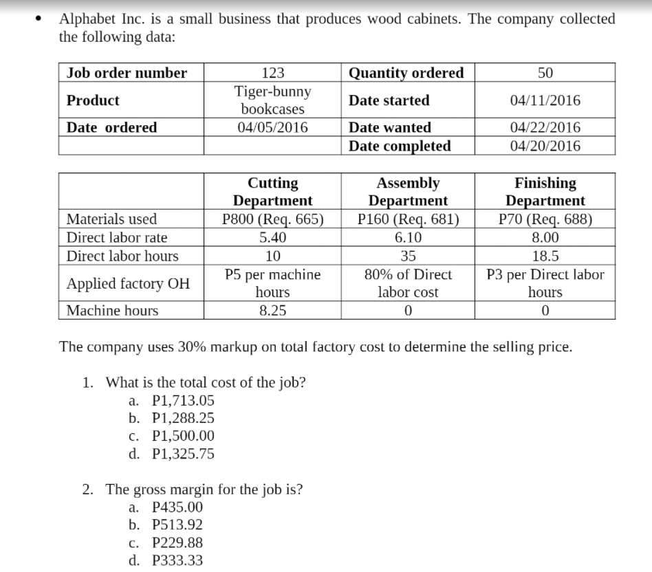 Alphabet Inc. is a small business that produces wood cabinets. The company collected
the following data:
Job order number
123
Tiger-bunny
bookcases
Quantity ordered
50
Product
Date started
04/11/2016
Date ordered
04/05/2016
Date wanted
04/22/2016
Date completed
04/20/2016
Cutting
Department
P800 (Req. 665)
Assembly
Department
P160 (Req. 681)
Finishing
Department
P70 (Req. 688)
Materials used
Direct labor rate
5.40
6.10
8.00
Direct labor hours
10
35
18.5
P5 per machine
hours
P3 per Direct labor
hours
80% of Direct
Applied factory OH
labor cost
Machine hours
8.25
The company uses 30% markup on total factory cost to determine the selling price.
1. What is the total cost of the job?
а. Р1,713.05
b. Р1,288.25
c. P1,500.00
d. P1,325.75
2. The gross margin for the job is?
а. Р435.00
b. Р513.92
с. Р229.88
d. P333.33
