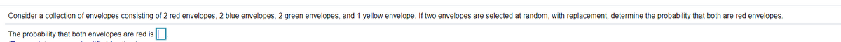 Consider a collection of envelopes consisting of 2 red envelopes, 2 blue envelopes, 2 green envelopes, and 1 yellow envelope. If two envelopes are selected at random, with replacement, determine the probability that both are red envelopes.
The probability that both envelopes are red is
