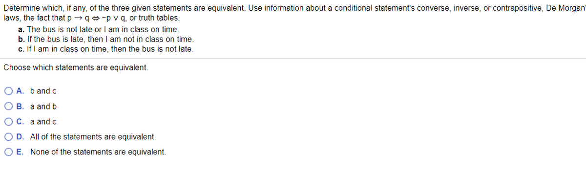 Determine which, if any, of the three given statements are equivalent. Use information about a conditional statement's converse, inverse, or contrapositive, De Morgan
laws, the fact that p → q e -p v q, or truth tables.
a. The bus is not late or I am in class on time.
b. If the bus is late, then I am not in class on time.
c. If I am in class on time, then the bus is not late.
Choose which statements are equivalent.
O A. b andc
О в. а and b
ОС. а and с
O D. All of the statements are equivalent.
O E. None of the statements are equivalent.
