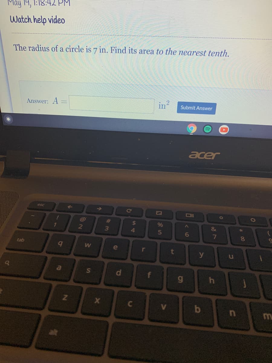 May 19, 1:18:42 PM.
Watch help video
The radius of a circle is 7 in. Find its area to the nearest tenth.
in?
Answer: A =
Submit Answer
acer
esc
->
Cc
@
%23
24
4.
%
&
7.
5
6
7
8.
tab
e
r
t
y
a
S
f
g
h
C
V
15
dP
IN
lo
