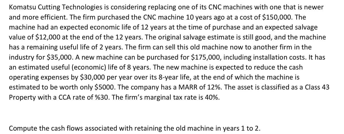 Komatsu Cutting Technologies is considering replacing one of its CNC machines with one that is newer
and more efficient. The firm purchased the CNC machine 10 years ago at a cost of $150,000. The
machine had an expected economic life of 12 years at the time of purchase and an expected salvage
value of $12,000 at the end of the 12 years. The original salvage estimate is still good, and the machine
has a remaining useful life of 2 years. The firm can sell this old machine now to another firm in the
industry for $35,000. A new machine can be purchased for $175,000, including installation costs. It has
an estimated useful (economic) life of 8 years. The new machine is expected to reduce the cash
operating expenses by $30,000 per year over its 8-year life, at the end of which the machine is
estimated to be worth only $5000. The company has a MARR of 12%. The asset is classified as a Class 43
Property with a CCA rate of %30. The firm's marginal tax rate is 40%.
Compute the cash flows associated with retaining the old machine in years 1 to 2.
