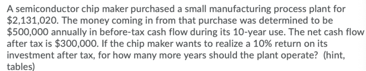 A semiconductor chip maker purchased a small manufacturing process plant for
$2,131,020. The money coming in from that purchase was determined to be
$500,000 annually in before-tax cash flow during its 10-year use. The net cash flow
after tax is $300,000. If the chip maker wants to realize a 10% return on its
investment after tax, for how many more years should the plant operate? (hint,
tables)
