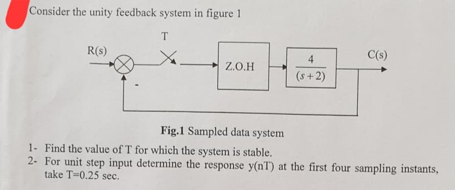 Consider the unity feedback system in figure 1
T
R(S)
Z.O.H
4
(s+2)
C(s)
Fig.1 Sampled data system
1- Find the value of T for which the system is stable.
2-
For unit step input determine the response y(nT) at the first four sampling instants,
take T=0.25 sec.